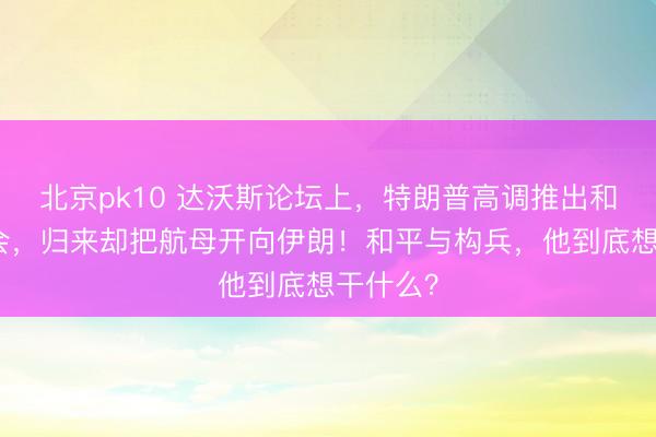 北京pk10 达沃斯论坛上，特朗普高调推出和平委员会，归来却把航母开向伊朗！和平与构兵，他到底想干什么？