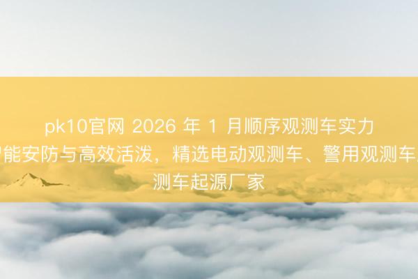 pk10官网 2026 年 1 月顺序观测车实力推选：智能安防与高效活泼，精选电动观测车、警用观测车起源厂家