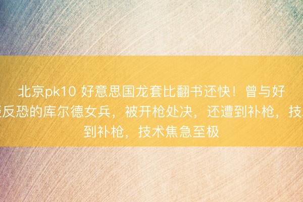 北京pk10 好意思国龙套比翻书还快！曾与好意思国一谈反恐的库尔德女兵，被开枪处决，还遭到补枪，技术焦急至极