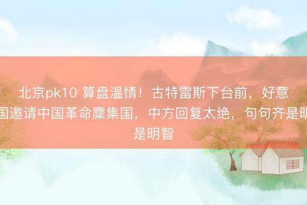 北京pk10 算盘温情！古特雷斯下台前，好意思国邀请中国革命麇集国，中方回复太绝，句句齐是明智