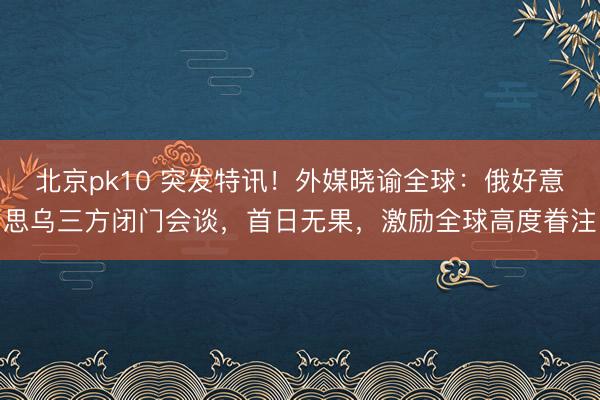 北京pk10 突发特讯！外媒晓谕全球：俄好意思乌三方闭门会谈，首日无果，激励全球高度眷注
