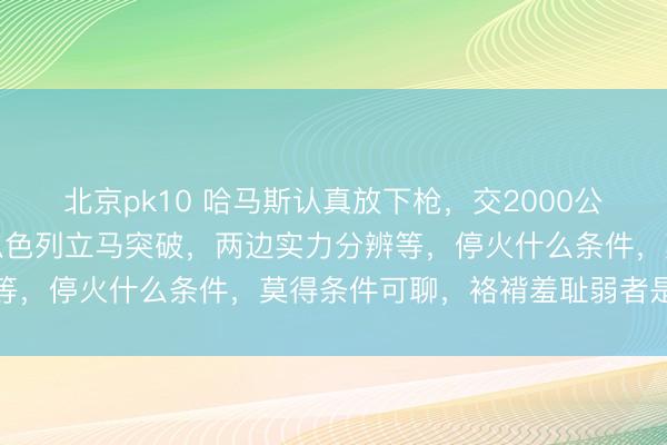 北京pk10 哈马斯认真放下枪，交2000公里地谈图换免死金牌，以色列立马突破，两边实力分辨等，停火什么条件，莫得条件可聊，袼褙羞耻弱者是常态