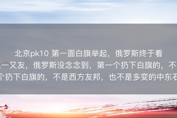 北京pk10 第一面白旗举起，俄罗斯终于看清，要津时刻谁才是真一又友，俄罗斯没念念到，第一个扔下白旗的，不是西方友邦，也不是多变的中东石油国度