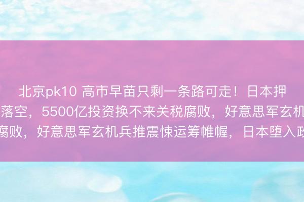北京pk10 高市早苗只剩一条路可走!日本押注特朗普五大心愿一起落空,5500亿投资换不来关税腐败,好意思军玄机兵推震悚运筹帷幄,日本堕入政策死局