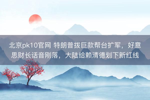 北京pk10官网 特朗普拨巨款帮台扩军，好意思财长话音刚落，大陆给赖清德划下新红线