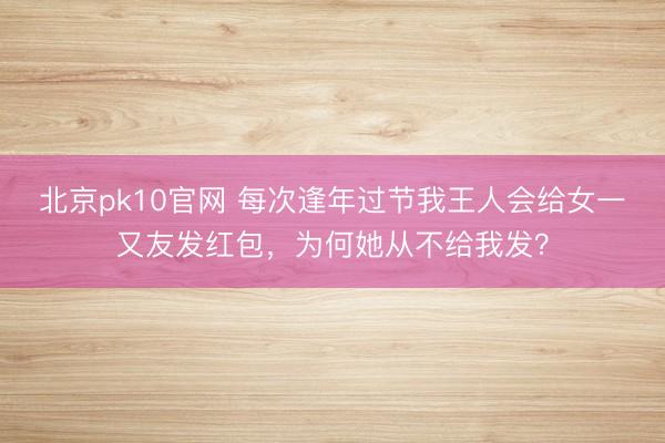 北京pk10官网 每次逢年过节我王人会给女一又友发红包，为何她从不给我发？