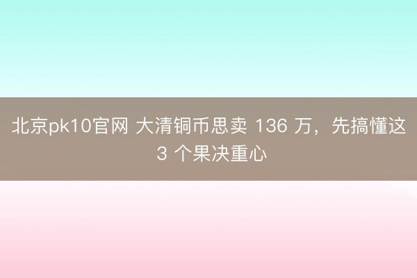 北京pk10官网 大清铜币思卖 136 万，先搞懂这 3 个果决重心