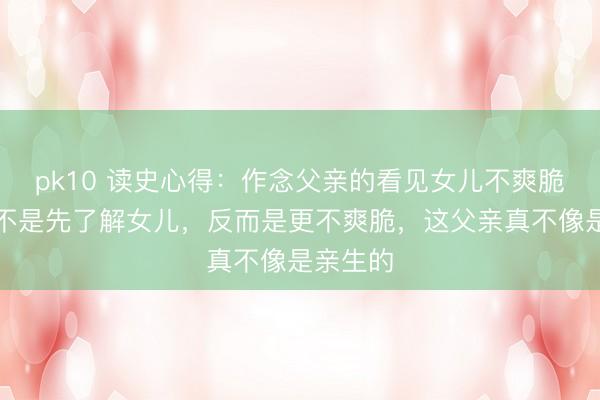 pk10 读史心得：作念父亲的看见女儿不爽脆，确实不是先了解女儿，反而是更不爽脆，这父亲真不像是亲生的