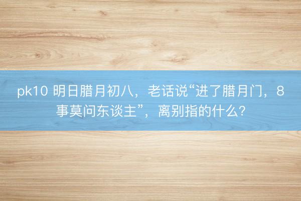 pk10 明日腊月初八，老话说“进了腊月门，8事莫问东谈主”，离别指的什么？