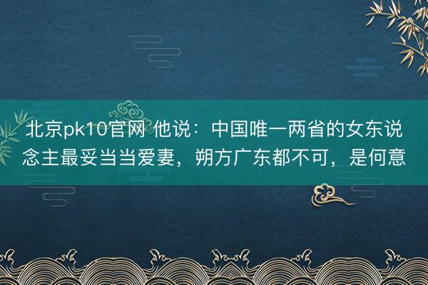北京pk10官网 他说：中国唯一两省的女东说念主最妥当当爱妻，朔方广东都不可，是何意