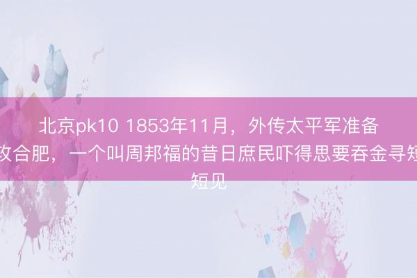 北京pk10 1853年11月，外传太平军准备围攻合肥，一个叫周邦福的昔日庶民吓得思要吞金寻短见