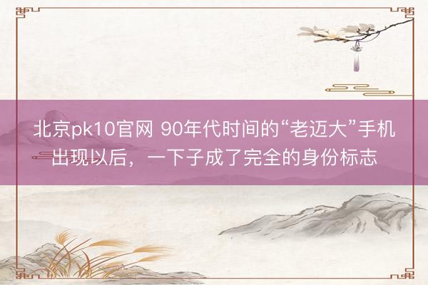 北京pk10官网 90年代时间的“老迈大”手机出现以后，一下子成了完全的身份标志