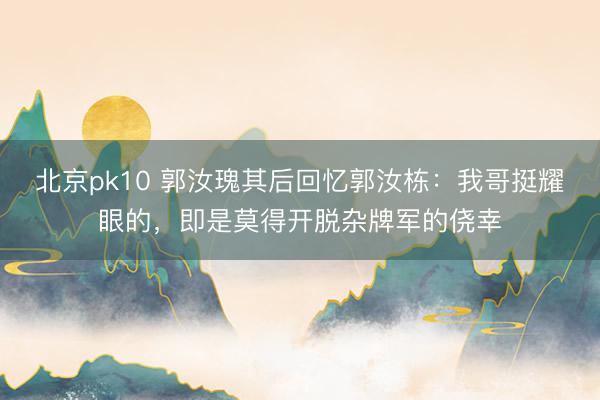 北京pk10 郭汝瑰其后回忆郭汝栋：我哥挺耀眼的，即是莫得开脱杂牌军的侥幸