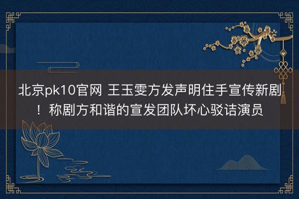 北京pk10官网 王玉雯方发声明住手宣传新剧！称剧方和谐的宣发团队坏心驳诘演员