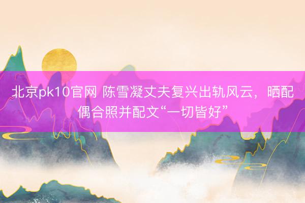 北京pk10官网 陈雪凝丈夫复兴出轨风云，晒配偶合照并配文“一切皆好”