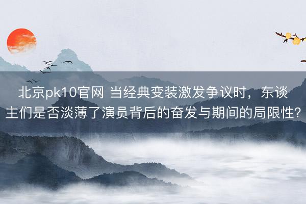 北京pk10官网 当经典变装激发争议时,东谈主们是否淡薄了演员背后的奋发与期间的局限性?