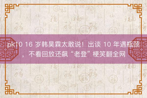 pk10 16 岁韩昊霖太敢说!出谈 10 年遇瓶颈,不看回放还飙 “老登” 梗笑翻全网