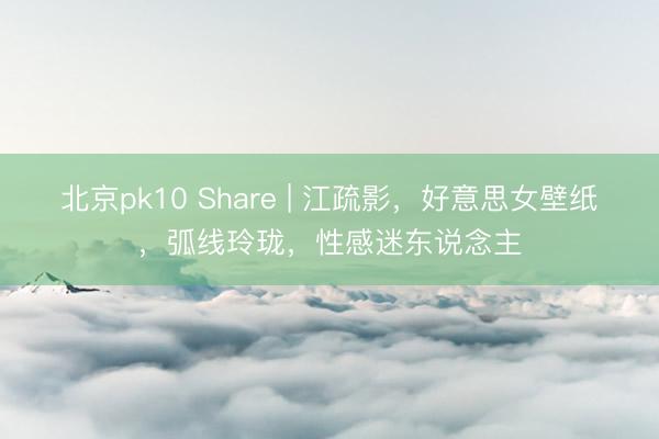 北京pk10 Share | 江疏影，好意思女壁纸，弧线玲珑，性感迷东说念主