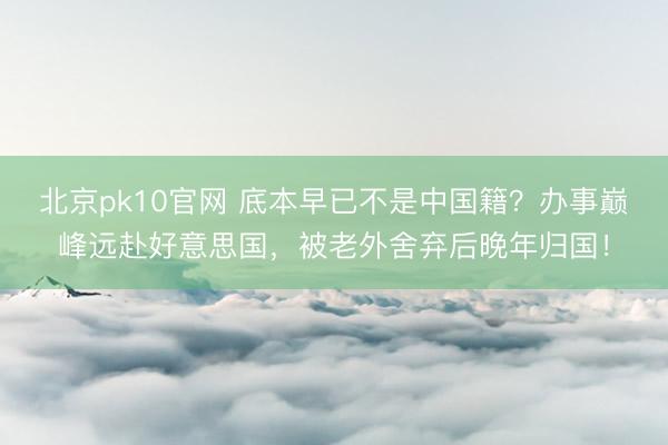 北京pk10官网 底本早已不是中国籍？办事巅峰远赴好意思国，被老外舍弃后晚年归国！