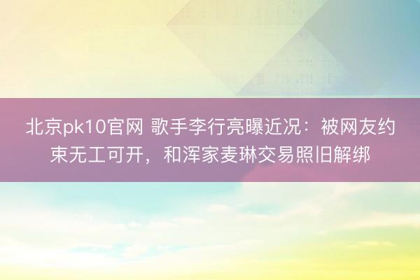 北京pk10官网 歌手李行亮曝近况:被网友约束无工可开,和浑家麦琳交易照旧解绑