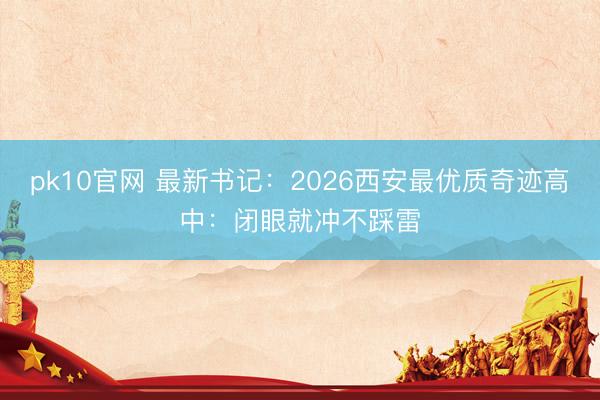 pk10官网 最新书记:2026西安最优质奇迹高中:闭眼就冲不踩雷