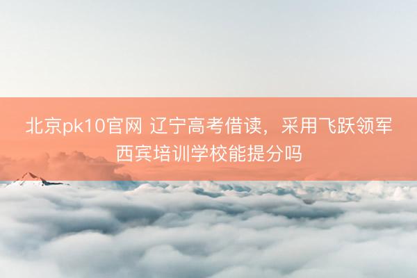 北京pk10官网 辽宁高考借读，采用飞跃领军西宾培训学校能提分吗