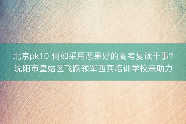 北京pk10 何如采用恶果好的高考复读干事？沈阳市皇姑区飞跃领军西宾培训学校来助力