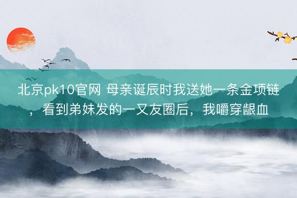 北京pk10官网 母亲诞辰时我送她一条金项链，看到弟妹发的一又友圈后，我嚼穿龈血