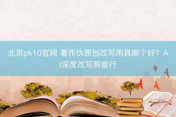 北京pk10官网 著作伪原创改写用具哪个好?AI深度改写照能行