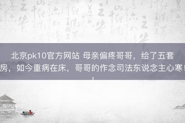 北京pk10官方网站 母亲偏疼哥哥，给了五套房，如今重病在床，哥哥的作念司法东说念主心寒！