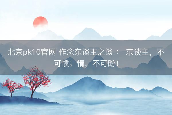 北京pk10官网 作念东谈主之谈 ： 东谈主，不可惯；情，不可盼！