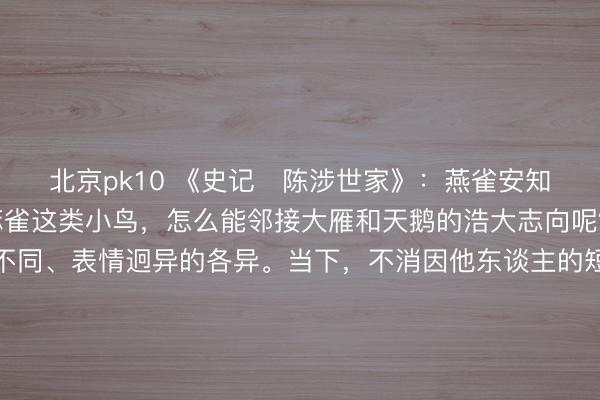 北京pk10 《史记・陈涉世家》：燕雀安知青云之志哉！燕子和麻雀这类小鸟，怎么能邻接大雁和天鹅的浩大志向呢？这句话彰显了志向不同、表情迥异的各异。当下，不消因他东谈主的短视诬蔑而动摇我方的理思，也不消强求系数东谈主齐邻接我方的追求。坚释怀中的浩大筹画，专注于自己的成长与前行，终能冲破局限，抵达常东谈主难以企及的高度。更多古籍学问共享请点击→@善本古籍