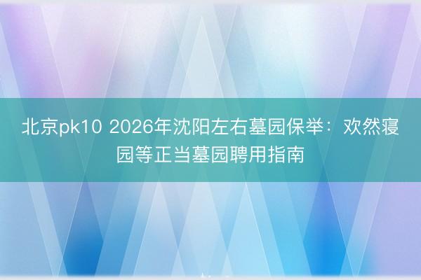 北京pk10 2026年沈阳左右墓园保举:欢然寝园等正当墓园聘用指南