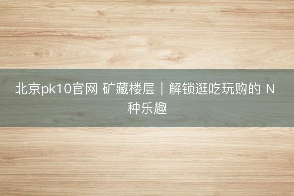 北京pk10官网 矿藏楼层｜解锁逛吃玩购的 N 种乐趣