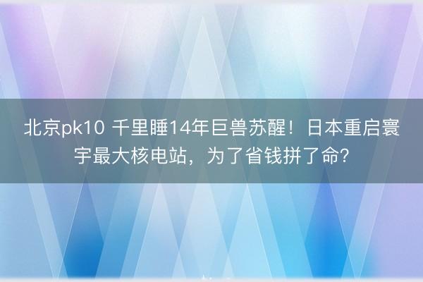 北京pk10 千里睡14年巨兽苏醒!日本重启寰宇最大核电站,为了省钱拼了命?