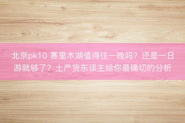 北京pk10 赛里木湖值得住一晚吗？还是一日游就够了？土产货东谈主给你最确切的分析