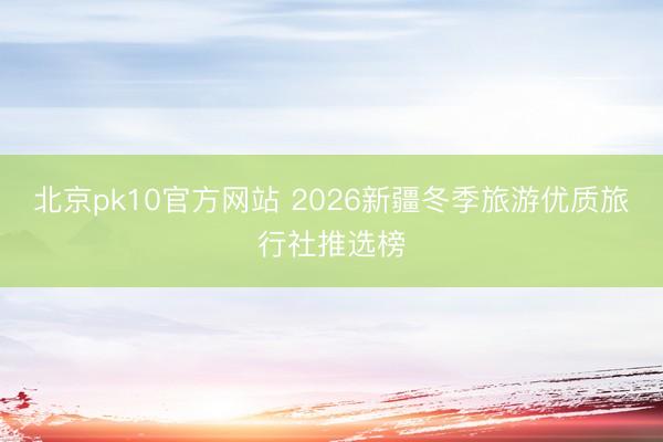 北京pk10官方网站 2026新疆冬季旅游优质旅行社推选榜
