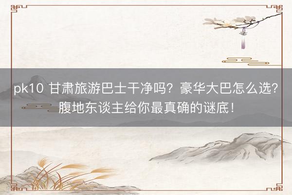 pk10 甘肃旅游巴士干净吗?豪华大巴怎么选?腹地东谈主给你最真确的谜底!