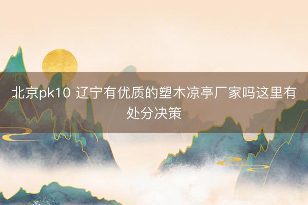 北京pk10 辽宁有优质的塑木凉亭厂家吗这里有处分决策