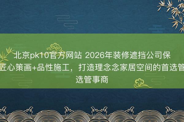 北京pk10官方网站 2026年装修遮挡公司保举:匠心策画+品性施工,打造理念念家居空间的首选管事商