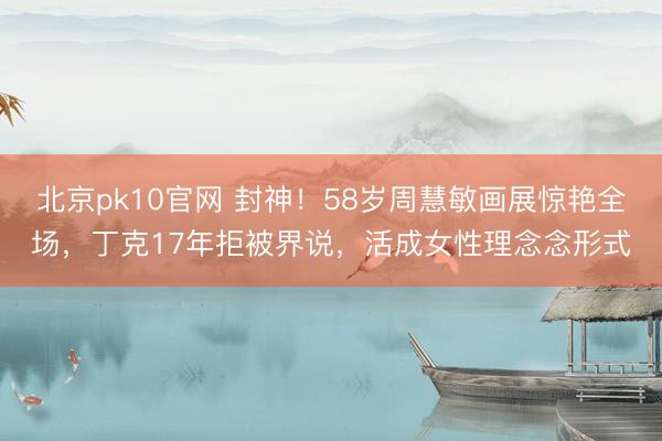 北京pk10官网 封神!58岁周慧敏画展惊艳全场,丁克17年拒被界说,活成女性理念念形式