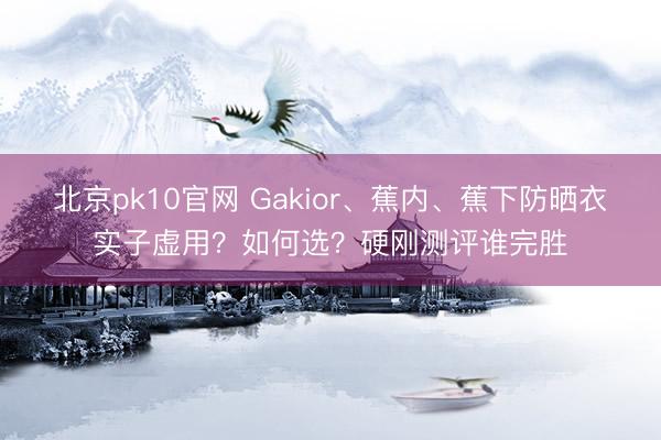 北京pk10官网 Gakior、蕉内、蕉下防晒衣实子虚用?如何选?硬刚测评谁完胜