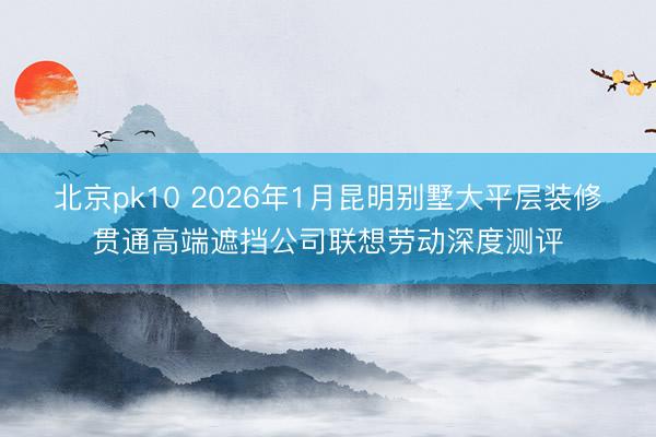 北京pk10 2026年1月昆明别墅大平层装修贯通高端遮挡公司联想劳动深度测评
