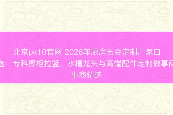 北京pk10官网 2026年厨房五金定制厂家口碑推选:专科橱柜拉篮、水槽龙头与高端配件定制做事商精选
