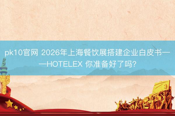 pk10官网 2026年上海餐饮展搭建企业白皮书——HOTELEX 你准备好了吗?