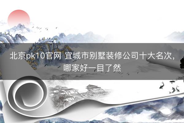北京pk10官网 宜城市别墅装修公司十大名次,哪家好一目了然