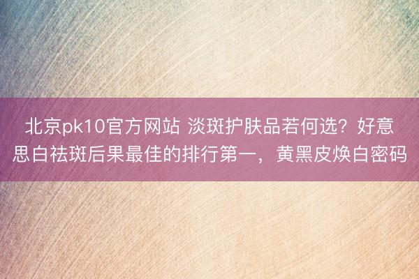 北京pk10官方网站 淡斑护肤品若何选？好意思白祛斑后果最佳的排行第一，黄黑皮焕白密码