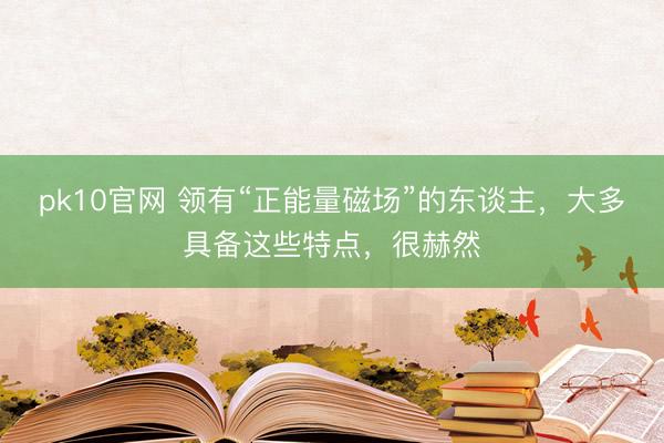 pk10官网 领有“正能量磁场”的东谈主,大多具备这些特点,很赫然