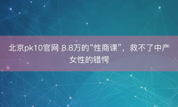 北京pk10官网 8.8万的“性商课”,救不了中产女性的错愕