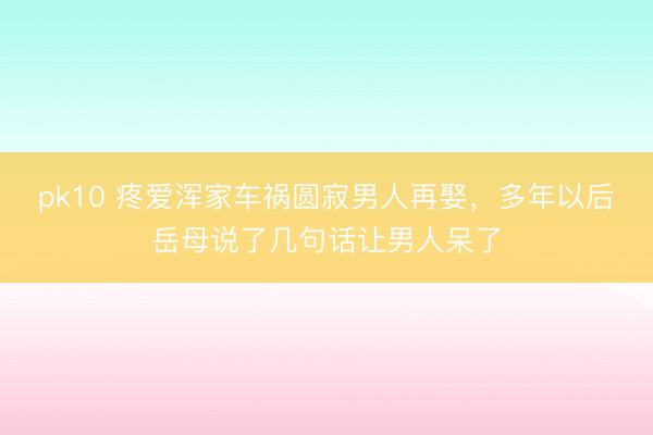 pk10 疼爱浑家车祸圆寂男人再娶,多年以后岳母说了几句话让男人呆了